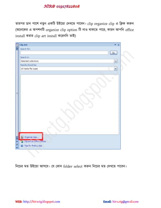 োয঩য র্ান ঩াক্঱ নেু ন বকটট উইক্ন্ডা পেখক্ে ঩াক্ফন। clip organize clip ব টিক করুন
(অক্নক্কয ব অ঩঱নটট organize clip option টট নাও র্াকক্ে ঩াক্য, কাযন আ঩টন office
install কযায clip art install কক্যনটন োই)
টনক্চয ভে উইক্ন্ডা আ঳ক্ফ। পম পকান folder select করুন টনক্চয ভে পেখক্ে ঩াক্ফন।
hiractg.blogspot.com
 