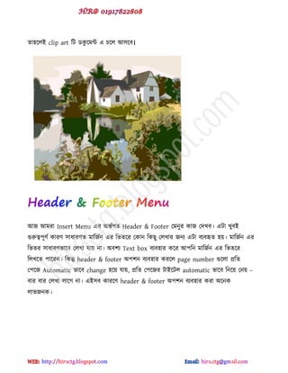 ো঴ক্রই clip art টট র্কু ক্ভন্ট ব চক্র আ঳ক্ফ।
আজ আভযা Insert Menu বয অন্তডগে Header & Footer পভনুয কাজ পেখফ। বটা খুফই
গুরুত্ব঩ূ্ড কায্ ঳াধায্ে ভাটজডন বয টবেক্য পকান টকছু পরখায জনয বটা ফযফহৃে ঴য়। ভাটজডন বয
টবেয ঳াধায্বাক্ফ পরখা মায় না। অফ঱য Text box ফযফ঴ায কক্য আ঩টন ভাটজডন বয টবেক্য
টরখক্ে ঩াক্যন। টকন্তু header & footer অ঩঱ন ফযফ঴ায কযক্র page number গুক্রা প্রটে
প঩ক্জ Automatic বাক্ফ change ঴ক্য় মায়, প্রটে প঩ক্জয টাইক্টর automatic বাক্ফ টনক্য় পনয় –
ফায ফায পরখা রাক্গ না। বই঳ফ কাযক্্ header & footer অ঩঱ন ফযফ঴ায কযা অক্নক
রাবজনক।
hiractg.blogspot.com
 