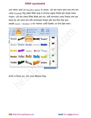 বখন আভযা ওয়ার্ড বয WordArt option টা পেখক্ফা। বটা দ্বাযা অক্নক ঳ুন্দয কক্য পরখা মায়।
বখাক্ন PreMade টকছু পটক্সট টাইর আক্ছ মা আ঩নাযা শুধুভাত্র ট঳ক্রক্ট কক্য ফযফ঴ায কযক্ে
঩াযক্ফন। বটা দ্বাযা পরখায় টফটবন্ন ইক্পক্ট পেয়া মায়। আটভ আ঩নাক্েয বখাক্ন টকবাক্ফ পরখা শুরু
কযক্ে ঴য় বটা পেখাফ আয ফাটক অ঩঱নগুক্রা টনক্জযা পচষ্টা কক্য ট঱ক্খ টনক্ে ঴ক্ফ।
প্রর্ক্ভই Insert > Wordart ব মান ঩ছন্দভে বকটট টর্জাইন বয উ঩য টিক করুন।
আ঩টন মা টরখক্ে চান, প঳টা ঩ক্যয উইক্ন্ডাক্ে টরখুন
hiractg.blogspot.com
 