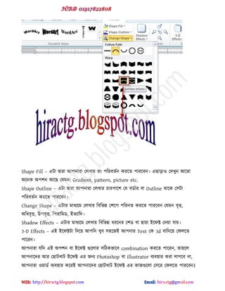 Shape Fill – বটা দ্বাযা আ঩নাযা পরখায য ঩টযফেডন কযক্ে ঩াযক্ফন। বছাোও পেখুন আক্যা
অক্নক অ঩঱ন আক্ছ পমভন: Gradient, pattern, picture etc.
Shape Outline – বটা দ্বাযা আ঩নাযা পরখায চায঩াক্঱ পম ফর্ডায ফা Outline র্াক্ক প঳টা
঩টযফেডন কযক্ে ঩াযক্ফন।
Change Shape – বটায ভাধযক্ভ পরখায টফটবন্ন প঱ক্঩ ঩টযনে কযক্ে ঩াযক্ফন পমভন ফৃত্ত,
অটধফৃত্ত, উ঩ফৃত্ত, ট঩যাটভর্, ইেযাটে।
Shadow Effects – বটায ভাধযক্ভ পরখায় টফটবন্ন ধযক্নয প঱র্ ফা ছায়া ইক্পক্ট পেয়া মায়।
3-D Effects – বই ইক্পক্টটা টেক্য় আ঩টন খুফ ঳঴ক্জই আ঩নায Text পক 3d ফাটনক্য় পপরক্ে
঩াক্যন।
আ঩নাযা মটে বই অ঩঱ন ফা ইক্পক্ট গুক্রায ঳টিকবাক্ফ combination কযক্ে ঩াক্যন, ো঴ক্র
আ঩নাক্েয আয পছাটখাট ইক্পক্ট বয জনয Photoshop ফা Illustrator ফযফ঴ায কযা রাগক্ফ না,
আ঩নাযা ওয়ার্ড ফযফ঴ায কক্যই আ঩নাক্েয পছাটখাট ইক্পক্ট বয কাজগুক্রা প঳ক্য পপরক্ে ঩াযক্ফন।
hiractg.blogspot.com
 
