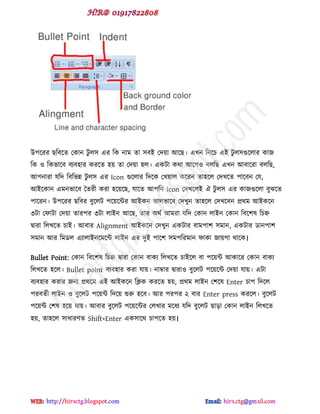 উ঩ক্যয ছটফক্ে পকান টু র঳ বয টক নাভ ো ঳ফই পেয়া আক্ছ। বখন টনক্চ বই টু র঳গুক্রায কাজ
টক ও টকবাক্ফ ফযফ঴ায কযক্ে ঴য় ো পেয়া ঴র। বকটা কর্া আক্গও ফরটছ বখন আফাক্যা ফরটছ,
আ঩নাযা মটে টফটবন্ন টু র঳ বয Icon গুক্রায টেক্ক পখয়ার কক্যন ো঴ক্র পেখক্ে ঩াক্ফন পম,
আইক্কান বভনবাক্ফ দেযী কযা ঴ক্য়ক্ছ, মাক্ে আ঩টন icon পেখক্রই ঐ টু র঳ বয কাজগুক্রা ফুঝক্ে
঩াক্যন। উ঩ক্যয ছটফয ফুক্রট ঩ক্য়ক্ন্টয আইকন বারবাক্ফ পেখুন ো঴ক্র পেখক্ফন প্রর্ভ আইকক্ন
৩টা পপাটা পেয়া োয঩য ৩টা রাইন আক্ছ, োয অর্ড আভযা মটে পকান রাইন পকান টফক্঱ল টচহ্ন
দ্বাযা টরখক্ে চাই। আফায Alignment আইকক্ন পেখুন বকটায ফাভ঩া঱ ঳ভান, বকটায র্ান঩া঱
঳ভান আয টভর্র বযারাইনক্ভক্ন্ট রাইন বয েুই ঩াক্঱ ঳ভ঩টযভান পাকা জায়গা র্াক্ক।
Bullet Point: পকান টফক্঱ল টচহ্ন দ্বাযা পকান ফাকয টরখক্ে চাইক্র ফা ঩ক্য়ন্ট আকাক্য পকান ফাকয
টরখক্ে ঴ক্র। Bullet point ফযফ঴ায কযা মায়। নাম্বায দ্বাযাও ফুক্রট ঩ক্য়ক্ন্ট পেয়া মায়। বটা
ফযফ঴ায কযায জনয প্রর্ক্ভ বই আইকক্ন টিক কযক্ে ঴য়, প্রর্ভ রাইন প঱ক্ল Enter চা঩ টেক্র
঩যফেডী রাইন ও ফুক্রট ঩ক্য়ন্ট টেক্য় শুরু ঴ক্ফ। আয ঩য঩য ২ ফায Enter press কযক্র। ফুক্রট
঩ক্য়ন্ট প঱ল ঴ক্য় মায়। আফায ফুক্রট ঩ক্য়ক্ন্টয পরখায ভক্ধয মটে ফুক্রট ছাো পকান রাইন টরখক্ে
঴য়, ো঴ক্র ঳াধায্ে Shift+Enter বক঳াক্র্ চা঩ক্ে ঴য়।
hiractg.blogspot.com
 