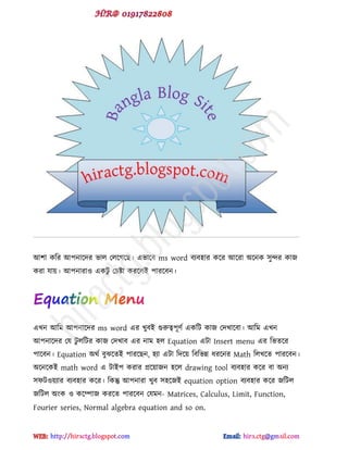 আ঱া কটয আ঩নাক্েয বার পরক্গক্ছ। ববাক্ফ ms word ফযফ঴ায কক্য আক্যা অক্নক ঳ুন্দয কাজ
কযা মায়। আ঩নাযাও বকটু পচষ্টা কযক্রই ঩াযক্ফন।
বখন আটভ আ঩নাক্েয ms word বয খুফই গুরুত্ব঩ূ্ড বকটট কাজ পেখাক্ফা। আটভ বখন
আ঩নাক্েয পম টু রটটয কাজ পেখাফ বয নাভ ঴র Equation বটা Insert menu বয টবেক্য
঩াক্ফন। Equation অর্ড ফুঝক্েই ঩াযক্ছন, ঴যা বটা টেক্য় টফটবন্ন ধযক্নয Math টরখক্ে ঩াযক্ফন।
অক্নক্কই math word ব টাই঩ কযায প্রক্য়াজন ঴ক্র drawing tool ফযফ঴ায কক্য ফা অনয
঳পটওয়যায ফযফ঴ায কক্য। টকন্তু আ঩নাযা খুফ ঳঴ক্জই equation option ফযফ঴ায কক্য জটটর
জটটর অ ক ও কক্িাজ কযক্ে ঩াযক্ফন পমভন- Matrices, Calculus, Limit, Function,
Fourier series, Normal algebra equation and so on.
hiractg.blogspot.com
 
