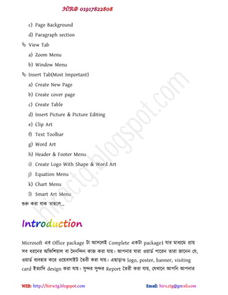 c) Page Background
d) Paragraph section
 View Tab
a) Zoom Menu
b) Window Menu
 Insert Tab(Most Important)
a) Create New Page
b) Create cover page
c) Create Table
d) Insert Picture & Picture Editing
e) Clip Art
f) Text Toolbar
g) Word Art
h) Header & Footer Menu
i) Create Logo With Shape & Word Art
j) Equation Menu
k) Chart Menu
l) Smart Art Menu
শুরু কযা মাক ো঴ক্র...
Microsoft বয Office package টা আ঳ক্রই Complete বকটা package। মায ভাধযক্ভ প্রায়
঳ফ ধযক্নয অটপট঱য়ার ফা দেনটন্দন কাজ কযা মায়। আ঩নায মাযা ওয়ার্ড ঩াক্যন োযা জাক্নন পম,
ওয়ার্ড ফযফ঴ায কক্য ওক্য়ফ঳াইট দেযী কযা মায়। বছাোও logo, poster, banner, visiting
card ইেযাটে design কযা মায়। ঳ুন্দয ঳ুন্দয Report দেযী কযা মায়, পমখাক্ন আ঩টন আ঩নায
hiractg.blogspot.com
 