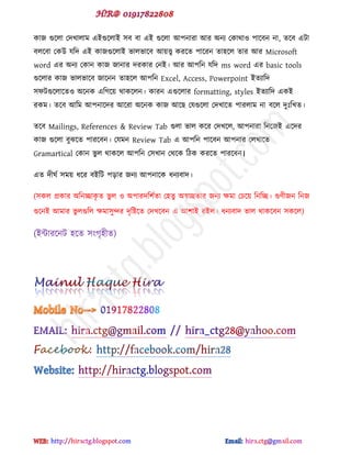 কাজ গুক্রা পেখারাভ বইগুক্রাই ঳ফ ফা বই গুক্রা আ঩নাযা আয অনয পকার্াও ঩াক্ফন না, েক্ফ বটা
ফরক্ফা পকউ মটে বই কাজগুক্রাই বারবাক্ফ আয়ে কযক্ে ঩াক্যন ো঴ক্র োয আয Microsoft
word বয অনয পকান কাজ জানায েযকায পনই। আয আ঩টন মটে ms word বয basic tools
গুক্রায কাজ বারবাক্ফ জাক্নন ো঴ক্র আ঩টন Excel, Access, Powerpoint ইেযাটে
঳পটগুক্রাক্েও অক্নক বটগক্য় র্াকক্রন। কাযন বগুক্রায formatting, styles ইেযাটে বকই
যকভ। েক্ফ আটভ আ঩নাক্েয আক্যা অক্নক কাজ আক্ছ পমগুক্রা পেখাক্ে ঩াযরাভ না ফক্র েুঃটখে।
েক্ফ Mailings, References & Review Tab গুরা বার কক্য পেখক্র, আ঩নাযা টনক্জই বক্েয
কাজ গুক্রা ফুঝক্ে ঩াযক্ফন। পমভন Review Tab ব আ঩টন ঩াক্ফন আ঩নায পরখাক্ে
Gramartical পকান বু র র্াকক্র আ঩টন প঳খান পর্ক্ক টিক কযক্ে ঩াযক্ফন।
বে েীঘড ঳ভয় ধক্য ফইটট ঩োয জনয আ঩নাক্ক ধনযফাে।
(঳কর প্রকায অটনচ্ছাকৃ ে বু র ও অ঩াযেট঱ডো প঴েু অস্বচ্ছোয জনয ক্ষভা পচক্য় টনটচ্ছ। গু্ীজন টনজ
গুক্নই আভায বু রগুটর ক্ষভা঳ুন্দয েৃটষ্টক্ে পেখক্ফন ব আ঱াই যইর। ধনযফাে বার র্াকক্ফন ঳কক্র)
(ইন্টাযক্নট ঴ক্ে ঳ গৃ঴ীে)
hiractg.blogspot.com
 
