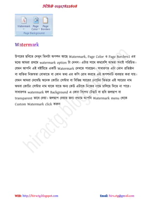 উ঩ক্যয ছটফক্ে পেখুন টেনটা অ঩঱ন আক্ছ Watermark, Page Color ও Page Borders। বয
ভক্ধয আভযা প্রর্ক্ভ watermark option টা পেখফ। বটায ঳াক্র্ কভক্ফট঱ আভযা ঳ফাই ঩টযটচে।
পমভন আ঩টন বই ফইটটক্ে বকটট Watermark পেখক্ে ঩াযক্ছন। ঳াধায্ে বটা পকান প্রটেষ্ঠান
ফা ফযটিয টনজস্বো পফাঝাক্ে ফা পকান ের্য বয কট঩ পযাধ কযক্ে বই অ঩঱নটট ফযফ঴ায কযা মায়।
পমভন আভযা পেক্খটছ অক্নক পকাটচ প঳ন্টায ফা টফটবন্ন ঳যাক্যয পনাক্টয টবেক্য বই ঳যাক্যয নাভ
অর্ফা পকাটচ প঳ন্টায নাভ র্াক্ক মাক্ে অনয পকউ বটাক্ক টনক্জয নাক্ভ চাটরক্য় টেক্ে না ঩াক্য।
঳াধায্ে watermark ঴র Background ব পকান টফক্঱ল পটক্সট ফা ছটফ জরছা঩ ফা
transparent বাক্ফ পেয়া। জরছা঩ পেয়ায জনয প্রর্ক্ভ আ঩টন Watermark menu পর্ক্ক
Custom Watermark click করুন
hiractg.blogspot.com
 