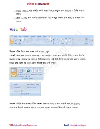  Before spacing দ্বাযা আ঩টন বকটট ঩যাযায উ঩ক্য কেটু কু পাকা যাখক্ফন ো টনটেডষ্ট কযক্ে
঩াক্যন।
 After spacing দ্বাযা আ঩টন বকটট ঩যাযায টনক্চ কেটু কু জায়গা পাকা যাখক্ফন ো ফক্র টেক্ে
঩াক্যন।
উ঩ক্যয ছটফয টেক্ক রক্ষ করুন বটা View পভনু।
প্রর্ক্ভই আক্ছ Document View অ ঱ বয toolbar গুক্রা দ্বাযা আ঩টন টফটবন্ন view ট঳ক্রক্ট
কযক্ে ঩াক্যন। েন্মক্ধয আ঩নায পম টবউ বার রাক্গ প঳ই টবউ টনক্য় আ঩টন কাজ কযক্ে ঩াক্যন।
টনক্চয ছটফ পর্ক্ক পম পকান বকটা ট঳ক্রক্ট কক্য রক্ষ করুন।
উ঩ক্যয ছটফক্ে রক্ষ করুন টফটবন্ন ধযক্নয অ঩঱ন আক্ছ মা দ্বাযা আ঩টন র্কু ক্ভন্ট Ruler,
Gridline ইেযাটে on off কযক্ে ঩াযক্ফন। বগুক্রা আ঩নাযা টনক্জযাই ফুঝক্ে ঩াযক্ফন।
hiractg.blogspot.com
 