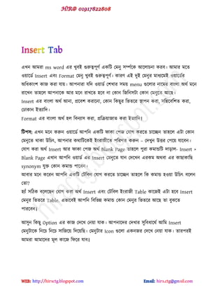 বখন আভযা ms word বয খুফই গুরুত্ব঩ূ্ড বকটট পভনু ঳িডক্ক আক্রাচনা কযফ। আভায ভক্ে
ওয়াক্র্ড Insert বফ Format পভনু খুফই গুরুত্ব঩ূ্ড। কায্ বই েুই পভনুয ভাধযক্ভই ওয়াক্র্ডয
অটধকা ঱ কাজ কযা মায়। আ঩নাযা মটে ওয়ার্ড প঱খায ঳ভয় menu গুক্রায নাক্ভয ফা রা অর্ড ভক্ন
যাক্খন ো঴ক্র আ঩নাক্ক আয ভক্ন যাখক্ে ঴ক্ফ না পকান টজটন঳টা পকান পভনুক্ে আক্ছ।
Insert বয ফা রা অর্ড আনা, প্রক্ফ঱ কযাক্না, পকান টকছুয টবেক্য স্থা঩ন কযা, ঳টন্নক্ফট঱ে কযা,
প াকান ইেযাটে।
Format বয ফা রা অর্ড ঴র টফনযা঳ কযা, প্রটরয়াজাে কযা ইেযাটে।
টট঩঳: বখন ভক্ন করুন ওয়াক্র্ড আ঩টন বকটট পাকা প঩জ পমাগ কযক্ে চাক্চ্ছন ো঴ক্র বটা পকান
পভনুক্ে র্াকা উটচৎ, আ঩নায কর্াটটক্কই ই যাজীক্ে ঩টয্ে করুন – পেখুন উত্তয প঩ক্য় মাক্ফন।
পমাগ কযা অর্ড Insert আয পাকা প঩জ অর্ড Blank Page ো঴ক্র ঩ুযা কভান্ডটট োোর- Insert >
Blank Page বখান আ঩টন ওয়ার্ড বয Insert পভনুক্ে মান পেক্খন বযকভ অর্ফা বয কাছাকাটছ
synonym মুি পকান কভান্ড ঩াক্ফন।
আফায ভক্ন কক্যন আ঩টন বকটট পটটফর পমাগ কযক্ে চাক্চ্ছন ো঴ক্র টক কভান্ড ঴ওয়া উটচৎ ফক্রন
পো?
঴যাাঁ ঳টিক ফক্রক্ছন পমাগ কযা অর্ড Insert বফ পটটফর ই যাজী Table কাক্জই বটা ঴ক্ফ Insert
পভনুয টবেক্য Table. ববাক্ফই আ঩টন টফটবন্ন কভান্ড পকান পভনুয টবেক্য আক্ছ ো ফুঝক্ে
঩াযক্ফন।
আ঳ুন টকছু Option বয কাজ পেক্খ পনয়া মাক। আ঩নাক্েয পেখায ঳ুটফধাক্র্ড আটভ Insert
পভনুটাক্ক টনক্চ টনক্চ ঳াটজক্য় টেক্য়টছ। পভনুটায Icon গুক্রা বকনজয পেক্খ পনয়া মাক। োয঩যই
আভযা আভাক্েয ভূর কাক্জ টপক্য মাফ।
hiractg.blogspot.com
 