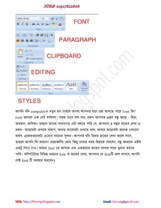 আ঩টন মটে computerব নেু ন ঴ন ো঴ক্র অফ঱য আ঩নায ভক্ন প্রশ্ন আ঳ক্ে ঩াক্য Font টক?
Font আ঳ক্র বক প঳ট ফ্ডভারা। ঳঴জ বাক্ফ ফরা মায়, ধরুন আ঩নায ৩জন ফন্ধু আক্ছ – ট঴যা,
আযভান, আট঳প। ো঴ক্র আভযা ঳াধায্ে বটা ফরক্ে ঩াটয পম, আ঩নায ৩ ফন্ধু য ঴াক্েয পরখা ৩
যকভ। কাক্যাযটা পেখক্ে খাযা঩, আফায কাক্যাযটা পেখক্ে বার, আফায কাক্যাযটা অক্নক প঩চাক্না
অর্ডাৎ বক্ককজক্নযটা বক্কক ধযক্নয ঳ুন্দয। আ঩নায মটে ট঴যায ঴াক্েয পরখা বাক্রা রাক্গ,
ো঴ক্র আ঩টন টক কযক্ফন প্রক্য়াজনীয় পকান টকছু পরখায ঳ভয় ট঴যাক্ক ফরক্ফন, ফন্ধু আভাক্ক বইটা
বকটু টরক্খ োও। আভযা font পক আ঳ক্র বক বকজক্নয ঴াক্েয পরখায ঳াক্র্ েু রনা কযক্ে
঩াটয। কটিউটাক্য টফটবন্ন ধযক্নয font ফা ঴াক্েয পরখা, আ঩নায পম fontটট বার রাগক্ফ, আ঩টন
প঳ই font টট ফযফ঴ায কযক্ফন।
hiractg.blogspot.com
 