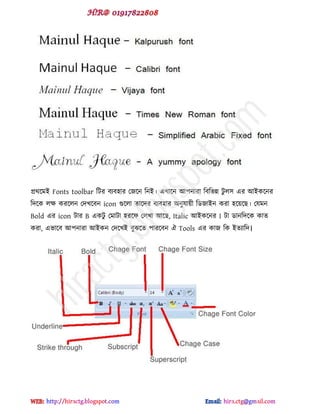 প্রর্ক্ভই Fonts toolbar টটয ফযফ঴ায পজক্ন টনই। বখাক্ন আ঩নাযা টফটবন্ন টু র঳ বয আইকক্নয
টেক্ক রক্ষ কযক্রন পেখক্ফন icon গুক্রা োক্েয ফযফ঴ায অনুমায়ী টর্জাইন কযা ঴ক্য়ক্ছ। পমভন
Bold বয icon টায B বকটু পভাটা ঴যক্প পরখা আক্ছ, Italic আইকক্নয I টা র্ানটেক্ক কাে
কযা, ববাক্ফ আ঩নাযা আইকন পেক্খই ফুঝক্ে ঩াযক্ফন ঐ Tools বয কাজ টক ইেযাটে।
hiractg.blogspot.com
 