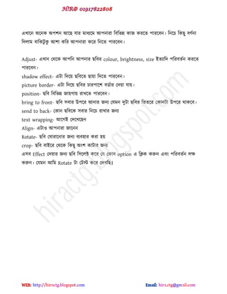 বখাক্ন অক্নক অ঩঱ন আক্ছ মায ভাধযক্ভ আ঩নাযা টফটবন্ন কাজ কযক্ে ঩াযক্ফন। টনক্চ টকছু ফ্ডনা
টেরাভ ফাটকটু কু আ঱া কটয আ঩নাযা কক্য টনক্ে ঩াযক্ফন।
Adjust- বখান পর্ক্ক আ঩টন আ঩নায ছটফয colour, brightness, size ইেযাটে ঩টযফেডন কযক্ে
঩াযক্ফন।
shadow effect- বটা টেক্য় ছটফক্ে ছায়া টেক্ে ঩াযক্ফন।
picture border- বটা টেক্য় ছটফয চায঩াক্঱ ফর্ডায পেয়া মায়।
position- ছটফ টফটবন্ন জায়গায় যাখক্ে ঩াযক্ফন।
bring to front- ছটফ ঳ফায উ঩ক্য আনায জনয পমভন েুটা ছটফয টবেক্য পকানটা উ঩ক্য র্াকক্ফ।
send to back- পকান ছটফক্ক ঳ফায টনক্চ যাখায জনয
text wrapping- আক্গই পেক্খক্ছন
Align- বটাও আ঩নাযা জাক্নন
Rotate- ছটফ পঘাযাক্নায জনয ফযফ঴ায কযা ঴য়
crop- ছটফ ফাইক্য পর্ক্ক টকছু অ ঱ কাটায জনয
ব঳ফ Effect পেয়ায জনয ছটফ ট঳ক্রক্ট কক্য পম পকান option ব টিক করুন বফ ঩টযফেডন রক্ষ
করুন। পমভন আটভ Rotate টা পটট কক্য পেখটছ।
hiractg.blogspot.com
 