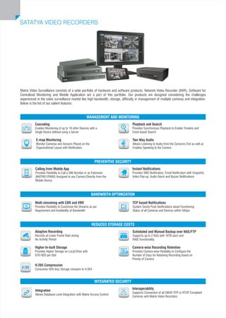 Matrix Video Surveillance consists of a wide portfolio of hardware and software products. Network Video Recorder (NVR), Software for
Centralized Monitoring and Mobile Application are a part of this portfolio. Our products are designed considering the challenges
experienced in the video surveillance market like high bandwidth, storage, difficulty in management of multiple cameras and integration.
Below is the list of our salient features:
Scheduled and Manual Backup over NAS/FTP
Supports up to 2 NAS with 16TB each and
RAID Functionality
Higher In-built Storage
Provides Higher Storage on Local Drive with
6TB HDD per Slot
Camera-wise Recording Retention
Provides Camera-wise Flexibility to Configure the
Number of Days for Retaining Recording based on
Priority of Camera
REDUCED STORAGE COSTS
Multi-streaming with CBR and VBR
Provides Flexibility to Customize the Streams as per
Requirement and Availability of Bandwidth
TCP based Notifications
System Sends Push Notifications about Functioning
Status of all Cameras and Devices within 5Kbps
BANDWIDTH OPTIMIZATION
Calling from Mobile App
Provides Flexibility to Call a SIM Number or an Extension
(MATRIX EPABX) Assigned to any Camera Directly from the
Mobile Device
Instant Notifications
Provides SMS Notification, Email Notification with Snapshot,
Video Pop-up, Audio Alarm and Buzzer Notifications
PREVENTIVE SECURITY
Interoperability
Supports Connection of all ONVIF, RTP or RTSP Compliant
Cameras with Matrix Video Recorders
Integration
Allows Database Level Integration with Matrix Access Control
INTEGRATED SECURITY
Cascading
Enables Monitoring of up to 19 other Devices with a
Single Device without using a Server
Two Way Audio
Allows Listening to Audio from the Camera's End as well as
Enables Speaking to the Camera
Playback and Search
Provides Synchronous Playback to Enable Timeline and
Event based Search
MANAGEMENT AND MONITORING
SATATYA VIDEO RECORDERS
E-map Monitoring
Monitor Cameras and Sensors Placed on the
Organizational Layout with Notification
Adaptive Recording
Records at Lower Frame Rate during
No Activity Period
H.265 Compression
Consumes 50% less Storage compare to H.264
 