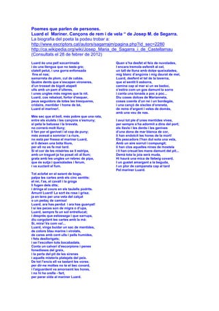 Poemes que parlen de persones.
Luard el Mariner. Cançons de rem i de vela “ de Josep M. de Segarra.
La biografia del poeta la podeu trobar a:
http://www.escriptors.cat/autors/sagarrajm/pagina.php?id_sec=2280
http://ca.wikipedia.org/wiki/Josep_Maria_de_Sagarra_i_de_Castellarnau
(Consultats el 28 de febrer de 2012)
Luard és una pell socarrimada
i és una llengua que no tasta gra;
clatell pelut, i una gorra enfonsada
fins el nas;
samarreta de plom, cul de cabàs.
Quatre dents que s’escapen vironeres,
d’un trosset de bigoti atapeït
ulls amb un pam d’ulleres,
i unes ungles més negres que la nit.
Luard, cos rebaixat, fortor d’esquer,
peus seguidors de totes les tresqueres,
cridaire, mentider i home de bé,
Luard el mariner!.
Més sec que el boll, més pobre que una rata,
entre els xiulets i les cançons s’esmuny;
si peta la batussa i la bravata,
no correrà molt lluny;
li fan por el ganivet i el cop de puny;
més avesat a somniar i a riure,
no està per fressa el mariner Luard,
si li deixen una bóta lliure,
per ell no es fa mai tard.
Si el cor de les misèries se li estripa,
amb un traguet ja ha posat oli al llum;
grata amb les ungles un rebrec de pipa,
que és sutja i queixalades i ferum,
i va xuclant el fum.
Tot aclofat en el seient de boga,
palpa les cartes amb els cinc sentits:
el rei, l’as, el cavall i la groga
li fugen dels dits;
i dringa el coure en els taulells podrits.
Amunt Luard! La sort és rosa i grisa;
ja en tens per una veta del calçat
o un pedaç de camisa!
Luard, ara has perdut i ara has guanyat!
I si les peces son de migra o d’upa,
Luard, sempre fa un sol entrellucat;
i després que estossega i que xarrupa,
diu cargolant les cartes amb la mà:
Si, mira! Va com va!...
Luard, vinga buidar un sac de mentides,
de colors blau marins i virolats,
de cares amb cent ulls i pells humides,
i fets desllorigats;
i se l’escolten tots bocabadats.
Conta un calvari d’escorpions i penes
fonedisses del greix,
i la perla del pit de les sirenes
i aquells misteris platejats del peix.
De tot l’encís ell va tastant les vores;
per dir-ne moltes no te el bec covard,
i l’aiguardent va amorosint les hores,
i no hi ha orella - fart,
per parar oïda al mariner Luard.
Quan s’ha desfet el feix de nuvolades,
I encara tremola esfereït al cel,
un tall de lluna amb dotze queixalades,
mig blanc d’angúnia i mig daurat de mel,
Luard, desfent el tel de la taverna,
que el sentit li esborra,
camina cap al mar si un es badoc,
s’estira com un gos damunt la sorra
i canta una tonada a poc a poc...
Diu coses dolces de Marianneta,
coses coents d’un rei i un bordegàs,
i una cançó de xiscles d’oreneta,
de rems d’argent i veles de domàs,
amb una veu de nas.
I avui tot ple d’unes mentides vives,
per sempre s’ha adormit a dins del port;
els llavis i les dents i les genives
d’una dona de mar blanca de cor,
li han endolcit les hores de la mort!
Els pescadors l’han dut sota una vela,
Amb un aire sorrut i compungit;
li han clos aquelles nines de mostela
i li han creuat les mans damunt del pit...
Demà tota la joia serà muda,
Hi haurà una mica de llebeig covard,
I un gustet amargant a la beguda,
I un plor de campaneta cap al tard
Pel mariner Luard.
 
