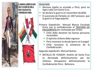 Desarrollo
 Mariano Egaña es enviado a Perú, pero no
   logra nada con Santa Cruz.
 Se declara la guerra en noviembre de1836.
 El asesinato de Portales en 1837 provoca que
   la guerra se haga popular.

Primera Expedición: Manuel Blanco Encalada
   firma con la confederación el TRATADO DE
   PAUCARPATA (es rechazado por Chile):
     Chile debe devolver los barcos peruanos
       incautados
     El ejército chileno debe regresar
     Perú reconoce la deuda (pero no la paga)
     Chile reconoce la existencia de la
       Confederación.
Segunda expedición: Manuel Bulnes.
 BATALLA DE YUNGAY: Andrés de Santa Cruz
   es derrotado definitivamente por los
   chilenos. Desaparece definitivamente la
   Confederación Perú - Boliviana.
 