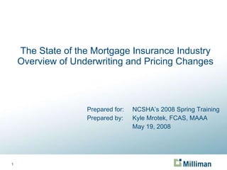 The State of the Mortgage Insurance Industry Overview of Underwriting and Pricing Changes Prepared for: NCSHA’s 2008 Spring Training Prepared by: Kyle Mrotek, FCAS, MAAA May 19, 2008 
