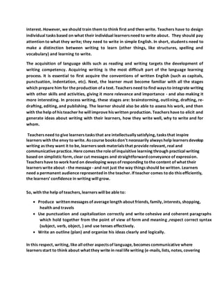 interest. However, we should train them to think first and then write. Teachers have to design
individual tasks based on what their individual learners need to write about. They should pay
attention to what they write; they need to write in simple English. In short, students need to
make a distinction between writing to learn (other things, like structures, spelling and
vocabulary) and learning to write.
The acquisition of language skills such as reading and writing targets the development of
writing competency. Acquiring writing is the most difficult part of the language learning
process. It is essential to first acquire the conventions of written English (such as capitals,
punctuation, indentation, etc). Next, the learner must become familiar with all the stages
which prepare him for the production of a text. Teachers need to find ways to integrate writing
with other skills and activities, giving it more relevance and importance - and also making it
more interesting. In process writing, these stages are: brainstorming, outlining, drafting, re-
drafting, editing, and publishing. The learner should also be able to assess his work, and then
with the help of his teacher he will improve his written production. Teachers have to elicit and
generate ideas about writing with their learners, how they write well, why to write and for
whom.
Teachers need to give learners tasks that are intellectually satisfying, tasks that inspire
learners with the envy to write. As course books don't necessarily always help learners develop
writing as they want it to be, learners seek materials that provide relevant, real and
communicative practice. Here comes the role of inquisitive learning through practical writing
based on simplistic form, clear cut messages and straightforward conveyance of expression.
Teachers have to work hard on developing ways of responding tothe content of what their
learners write about - the message - and not just the way things should be written. Learners
need a permanent audience represented in the teacher. If teacher comes to do this efficiently,
the learners’ confidence in writing will grow.
So, with the help of teachers, learners will be able to:
 Produce written messages of average length about friends, family, interests, shopping,
health and travels
 Use punctuation and capitalization correctly and write cohesive and coherent paragraphs
which hold together from the point of view of form and meaning ,respect correct syntax
(subject, verb, object, ) and use tenses effectively.
 Write an outline (plan) and organize his ideas clearly and logically.
In this respect, writing, like all other aspects of language, becomes communicative where
learners start to think about what they write in real life writing (e-mails, lists, notes, covering
 