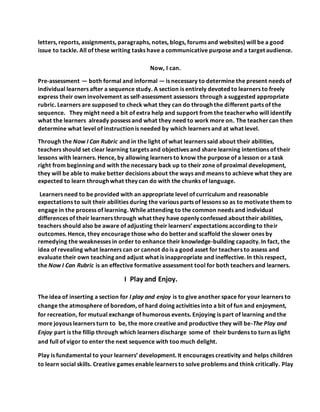 letters, reports, assignments, paragraphs, notes, blogs, forums and websites) will be a good
issue to tackle. All of these writing tasks have a communicative purpose and a target audience.
Now, I can.
Pre-assessment — both formal and informal — is necessary to determine the present needs of
individual learners after a sequence study. A section is entirely devoted to learners to freely
express their own involvement as self-assessment assessors through a suggested appropriate
rubric. Learners are supposed to check what they can do through the different parts of the
sequence. They might need a bit of extra help and support from the teacherwho will identify
what the learners already possess and what they need to work more on. The teachercan then
determine what level of instruction is needed by which learners and at what level.
Through the Now I Can Rubric and in the light of what learners said about their abilities,
teachers should set clear learning targets and objectives and share learning intentions of their
lessons with learners. Hence, by allowing learners to know the purpose of a lesson or a task
right from beginning and with the necessary back up to their zone of proximal development,
they will be able to make better decisions about the ways and means to achieve what they are
expected to learn through what they can do with the chunks of language.
Learners need to be provided with an appropriate level of curriculum and reasonable
expectations to suit their abilities during the various parts of lessons so as to motivate them to
engage in the process of learning. While attending to the common needs and individual
differences of their learners through what they have openly confessed about their abilities,
teachers should also be aware of adjusting their learners’ expectations according to their
outcomes. Hence, they encourage those who do betterand scaffold the slower ones by
remedying the weaknesses in order to enhance their knowledge-building capacity. In fact, the
idea of revealing what learners can or cannot dois a good asset for teachers to assess and
evaluate their own teaching and adjust what is inappropriate and ineffective. In this respect,
the Now I Can Rubric is an effective formative assessment tool for both teachers and learners.
I Play and Enjoy.
The idea of inserting a section for I play and enjoy is to give another space for your learners to
change the atmosphere of boredom, of hard doing activities into a bit of fun and enjoyment,
for recreation, for mutual exchange of humorous events. Enjoying is part of learning and the
more joyous learners turn to be, the more creative and productive they will be-The Play and
Enjoy part is the fillip through which learners discharge some of their burdens to turn as light
and full of vigor to enter the next sequence with toomuch delight.
Play is fundamental to your learners’ development. It encourages creativity and helps children
to learn social skills. Creative games enable learners to solve problems and think critically. Play
 