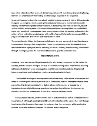 is an ideal relaxed and fun approach to learning. It is worth mentioning that while playing,
learners are unconsciously reinvesting the knowledge acquired in the sequence.
Some activities and tasks of the coursebook need to be done outdoor. A visit to different parks
in Algeria can invigorate the learners’ spirits and give a freelance to their creative minds in
creating environmental protection associations, in discovering how waste is reduced, reused
and recycled by meeting experts in sustainable development whose guidance in the field will
prove very beneficial. Learners need green spaces for recreation, for planting and pruning. The
culture of tree cultivation starts to grow with children’s growth; hence let learners profit from
play and fun to divert it into more elaborative serious work.
The material under this section is a source of pleasure for your learners. It brings them joy and
happiness and develops their imagination. Thanks to this teaching point, learners will never
feel overwhelmed by English lessons. Learning occurs in a relaxing and motivating atmosphere
through reading or games. We recommend teachers to give this section its due
I read for pleasure.
Certainly, there is no better thing than reading for it is the best companion for the lonely, the
isolated, and the traveler sitting on the bus, the learners waiting for an appointment. Reading
is the remedy to lonely souls, an occupation to children in their leisure time. The place of
books is very important for beginner readers whose imagination is fresh.
Children like reading stories they are interested in namely fables where animals rove and
fritter in their imaginative world; a world full of fantasy and pictures where the emotive sense
grows. Reading stimulates creativity as it gives a lance to its adaptor- a fresh spring of
inspirational source full of imagery, sound and natural settings. Children like to create, to
visualise the concrete and render it as subtle as a modest act of recreation.
Through fictional books, children will be able to picture mythical worlds and become more
imaginative. It is through reading that children feel free to choose the worlds they visit through
imagination, the characters they meet, the points of view they encounter while reading the
peoples’ ideas from different veins and the visional world they create.
 