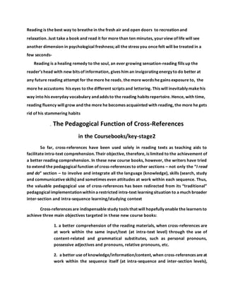 Reading is the best way to breathe in the fresh air and open doors to recreation and
relaxation. Just take a book and read it for more than ten minutes, yourview of life will see
another dimension in psychological freshness; all the stress you once felt will be treated in a
few seconds-
Reading is a healing remedy to the soul, an ever growing sensation-reading fills up the
reader’s head with new bits of information, gives him an invigorating energy to do better at
any future reading attempt for the more he reads, the more words he gains exposure to, the
more he accustoms his eyes to the different scripts and lettering. This will inevitably make his
way into his everyday vocabulary and adds to the reading habits repertoire. Hence, with time,
reading fluency will grow and the more he becomes acquainted with reading, the more he gets
rid of his stammering habits
. The Pedagogical Function of Cross-References
in the Coursebooks/key-stage2
So far, cross-references have been used solely in reading texts as teaching aids to
facilitate intra-text comprehension. Their objective, therefore, is limited to the achievement of
a better reading comprehension. In these new course books, however, the writers have tried
to extend the pedagogical function of cross-references to other sections – not only the “I read
and do” section – to involve and integrate all the language (knowledge), skills (search, study
and communicative skills) and sometimes even attitudes at work within each sequence. Thus,
the valuable pedagogical use of cross-references has been redirected from its “traditional”
pedagogical implementation within a restricted intra-text learning situation to a much broader
inter-section and intra-sequence learning/studying context
Cross-references are indispensable study tools that will hopefully enable the learners to
achieve three main objectives targeted in these new course books:
1. a better comprehension of the reading materials, when cross-references are
at work within the same input/text (at intra-text level) through the use of
content-related and grammatical substitutes, such as personal pronouns,
possessive adjectives and pronouns, relative pronouns, etc.
2. a better use of knowledge/information/content, when cross-references are at
work within the sequence itself (at intra-sequence and inter-section levels),
 