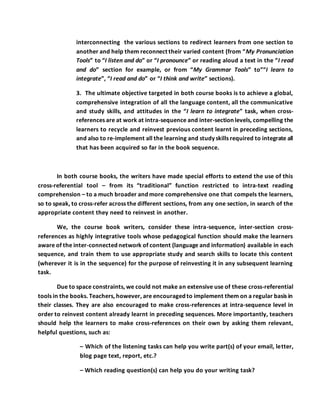 interconnecting the various sections to redirect learners from one section to
another and help them reconnect their varied content (from “My Pronunciation
Tools” to “I listen and do” or “I pronounce” or reading aloud a text in the “I read
and do” section for example, or from “My Grammar Tools” to”“I learn to
integrate”, “I read and do” or “I think and write” sections).
3. The ultimate objective targeted in both course books is to achieve a global,
comprehensive integration of all the language content, all the communicative
and study skills, and attitudes in the “I learn to integrate” task, when cross-
references are at work at intra-sequence and inter-section levels, compelling the
learners to recycle and reinvest previous content learnt in preceding sections,
and also to re-implement all the learning and study skills required to integrate all
that has been acquired so far in the book sequence.
In both course books, the writers have made special efforts to extend the use of this
cross-referential tool – from its “traditional” function restricted to intra-text reading
comprehension – to a much broader and more comprehensive one that compels the learners,
so to speak, to cross-refer across the different sections, from any one section, in search of the
appropriate content they need to reinvest in another.
We, the course book writers, consider these intra-sequence, inter-section cross-
references as highly integrative tools whose pedagogical function should make the learners
aware of the inter-connected network of content (language and information) available in each
sequence, and train them to use appropriate study and search skills to locate this content
(wherever it is in the sequence) for the purpose of reinvesting it in any subsequent learning
task.
Due to space constraints, we could not make an extensive use of these cross-referential
tools in the books. Teachers, however, are encouraged to implement them on a regular basis in
their classes. They are also encouraged to make cross-references at intra-sequence level in
order to reinvest content already learnt in preceding sequences. More importantly, teachers
should help the learners to make cross-references on their own by asking them relevant,
helpful questions, such as:
– Which of the listening tasks can help you write part(s) of your email, letter,
blog page text, report, etc.?
– Which reading question(s) can help you do your writing task?
 