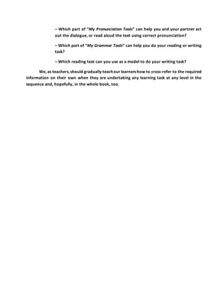 – Which part of “My Pronunciation Tools” can help you and your partner act
out the dialogue, or read aloud the text using correct pronunciation?
– Which part of “My Grammar Tools” can help you do your reading or writing
task?
– Which reading text can you use as a model to do your writing task?
We, as teachers, should gradually teach our learners how to cross-refer to the required
information on their own when they are undertaking any learning task at any level in the
sequence and, hopefully, in the whole book, too.
 