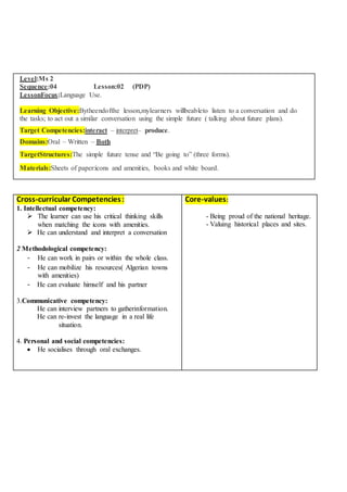 Level:Ms 2
Sequence:04 Lesson:02 (PDP)
LessonFocus:Language Use.
Learning Objective:Bytheendofthe lesson,mylearners willbeableto listen to a conversation and do
the tasks; to act out a similar conversation using the simple future ( talking about future plans).
Target Competencies:interact – interpret– produce.
Domains:Oral – Written – Both
TargetStructures:The simple future tense and “Be going to” (three forms).
Materials:Sheets of paper:icons and amenities, books and white board.
Cross-curricular Competencies:
1. Intellectual competency:
 The learner can use his critical thinking skills
when matching the icons with amenities.
 He can understand and interpret a conversation
2 Methodological competency:
- He can work in pairs or within the whole class.
- He can mobilize his resources( Algerian towns
with amenities)
- He can evaluate himself and his partner
3.Communicative competency:
He can interview partners to gatherinformation.
He can re-invest the language in a real life
situation.
4. Personal and social competencies:
 He socialises through oral exchanges.
Core-values:
- Being proud of the national heritage.
- Valuing historical places and sites.
 