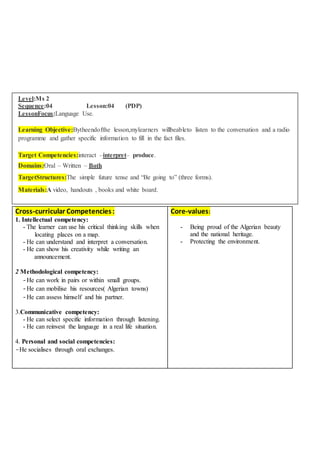Level:Ms 2
Sequence:04 Lesson:04 (PDP)
LessonFocus:Language Use.
Learning Objective:Bytheendofthe lesson,mylearners willbeableto listen to the conversation and a radio
programme and gather specific information to fill in the fact files.
Target Competencies:interact –interpret– produce.
Domains:Oral – Written – Both
TargetStructures:The simple future tense and “Be going to” (three forms).
Materials:A video, handouts , books and white board.
Cross-curricular Competencies:
1. Intellectual competency:
- The learner can use his critical thinking skills when
locating places on a map.
- He can understand and interpret a conversation.
- He can show his creativity while writing an
announcement.
2 Methodological competency:
-He can work in pairs or within small groups.
-He can mobilise his resources( Algerian towns)
-He can assess himself and his partner.
3.Communicative competency:
- He can select specific information through listening.
- He can reinvest the language in a real life situation.
4. Personal and social competencies:
-He socialises through oral exchanges.
Core-values:
- Being proud of the Algerian beauty
and the national heritage.
- Protecting the environment.
 