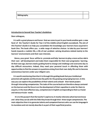 Bibliography
Introduction to Second Year-Teacher’s Guidelines
Dear colleagues,
It is with a great pleasure and honor that we come to put in yourhands another gem- a new
facet of the Teacher’s Guide for Year 2 of the middle school English coursebook. The aim of
this Teacher’s Guide is to help you consolidate the knowledge your learners have acquired in
book One. The book offers you a wide range of selective choices to take by your learners’
hands towards a realistic life, a life of real problem solving situations related mainly to the
learners’ environments and their own interests.
Hence, your great focus will be to promote and help learners to play a more active role in
their own self development and make them responsible for their own progressive learning.
At their own age, learners need a guiding hand to change and challenge and overcome day to
day difficult encounters. Indeed, they need your personal touch in affording them with
opportunities to find the answers to questions arising from their own daily life and to become
autonomous learners under your diligent care.
It is worth mentioning then that it is through this guiding book that yourintellectual
potential will explode and illuminate the paths for the growing and groping learners. In this
way you can explore the possibilities of their talents and unleash their latent powers
through interacting competencies. The tasks of the course book are therefore always centered
on the learners and the focus is on the development of their capacities in order for them to
acquire, in the most effective way, competencies in English corresponding to theircurricular
and extracurricular needs.
It is to this purport that the teacher’s aspires to; it mostly reiterates what learners know
and what they can do with the little they know through their three target competencies. The
main objective then is to generate talents and competent learners who can use the language in
its mundane and not merely describe it as part of their superficial practice.
 