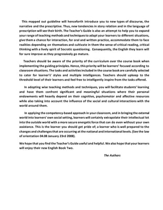 This mapped out guideline will henceforth introduce you to new types of discourse, the
narrative and the prescriptive. Thus, new tendencies in story relation and in the language of
prescription will see their birth. The Teacher’s Guide is also an attempt to help you to expand
your range of teaching methods and techniques to adapt your learners to different situations,
give them a chance for interaction, for oral and written practice, accommodate them to face
realities depending on themselves and cultivate in them the sense of critical reading, critical
thinking with a lively spirit of Socratic questioning. Consequently, the English they learn will
for sure improve as they progressively go mature.
Teachers should be aware of the priority of the curriculum over the course book when
implementing the guiding principles. Hence, this priority will be learners’ focused according to
classroom situations. The tasks and activities included in the course bookare carefully selected
to cater for learner’s’ styles and multiple intelligences. Teachers should upkeep to the
threshold level of their learners and feel free to intelligently inspire from the tasks offered.
In adopting wise teaching methods and techniques, you will facilitate students’ learning
and have them confront significant and meaningful situations where their personal
endowments will heavily depend on their cognitive, psychomotor and affective resources
while also taking into account the influence of the social and cultural interactions with the
world around them.
In applying the competency-based approach in yourclassroom, and in bringing the external
world into learners’ own social setting, learners will certainly extrapolate their intellectual lot
into the outside world with a more secure energeticforce that can do even without your own
assistance. This is the learner you should get pride of; a learner who is well prepared to the
changes and challenges that are occurring at the national and international levels. (See the law
of orientation 04.08 January 23rd 2008).
We hope that you find the Teacher’s Guide useful and helpful. We also hope that yourlearners
will enjoy their new English Book Two.
The Authors
 