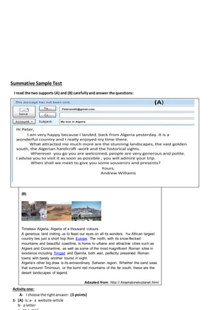 Summative Sample Test
I read the two supports (A) and (B) carefullyand answer the questions:
Activity one:
A- I choose the rightanswer: (3 points)
1- (A) is:a- a website-article
b- a letter
(B)
Timeless Algeria, Algeria of a thousand colours.
A generous land inviting us to feast our eyes on all its wonders. The African largest
country lies just a short hop from Europe. The north, with its snow-flecked
mountains and beautiful coastline, is home to urbane and attractive cities such as
Algiers and Constantine, as well as some of the most magnificent Roman sites in
existence including Timgad and Djemila, both vast, perfectly preserved Roman
towns with barely another tourist in sight.
Algeria’s other big draw is its extraordinary Saharan region. Whether the sand seas
that surround Timimoun, or the burnt red mountains of the far south, these are the
desert landscapes of legend.
Adapted from: http:// Algerialonelyplanet.html
 
