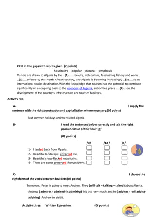 C-Fill in the gaps with words given (2 points)
hospitality -popular -natural -emphasis
Visitors are drawn to Algeria by the …(1)……..beauty, rich culture, fascinating history and warm
…(2)……offered by this North African country, and Algeria is becoming increasingly …(3)……as an
international tourist destination. With the knowledge that tourism has the potential to contribute
significantly on an ongoing basis to the economy of Algeria, authorities place ……(4)….on the
development of the country’s infrastructure and tourism facilities.
Activity two
A- I supply the
sentence with the right punctuation and capitalization where necessary:(02 points)
last summer holidays andrew visited algeria
B- I read the sentences below correctly and tick the right
pronunciation of the final “ed”
(02 points)
/d/ /Id / /t/
1- I landed back from Algeria.
2- Beautiful landscapes attracted me.
3- Beautiful snow-flecked mountains.
4- There are some preserved Roman towns.
C- I choose the
right form of the verbs between brackets:(03 points)
Tomorrow, Peter is going to meet Andrew. They (will talk – talking – talked) about Algeria.
Andrew ( admires - admired- is admiring) his trip very much and he ( advises - will advise-
advising) Andrew to visit it.
Activity three: Written Expression (06 points)
 