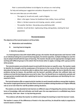 Peter is convinced by Andrew to visit Algeria; he sent you an e-mail asking
for help and seeking your suggestions and advice. Respond to his e-mail.
Here are some ideas you can write about:
- The region (s) he will visit; north, south of Algeria
- What is the region famous for (traditional food, clothes, fauna and flora)
- When is the best season to visit it (spring, autumn, winter ,summer)
- The weather like there (hot,windy,sunny,cold,frosty,mild)
- Activities he will do there (sightseeing ,hiking, taking photos, meeting the local
population)
The tutorial sessions
The objective of the tutorial sessions is of three folds:
A- Moderation and remediation.
B- Learning how to integrate.
C- Work for excellence.
In a heterogeneous class with mixed-ability groups, the teacher should appreciate each learner/ child
as an individual taking into account his learning styles, his mental capacities, multiple intelligences and the
way he adapts himself with the types of learning. The teacher should use the appropriate strategies when
working with different groups to the extent that he knows when to apply x strategy with x group and for
what purpose.
The tutorial sessions are primarily meant to work with the learners on specific areas. The teacher needs
to identify the strengths and the weaknesses of his learners in the course of time. Once he has collected
data about his learners, he should be able to address their needs accordingly. He has to identify the main
problems during his lessons. His portfolio and the learner’s portfolio will give him sufficient data and
evidence on how the learning process occurred in class. Thus, he should focus on moderation periods and
set appropriate remedial tasks after exploiting his learners’ resulting weaknesses and identifying the non-
acquired criteria.
The tutorial sessions offer an opportunity for teachers to work towards excellence among their students.
The teacher targets good learners and asks them to work on problem solving situations of a higher difficulty
rate so as to train them for real life problem solving situations.
The sessions are also devoted to train learners on different ways of integrating the previous learning in
terms of knowledge, skills and attitudes and build upon the new experiences in a scaffolded way; hence
constructing their own down to top learning process.
This evidence will allow the teacher to rethink and reshape his teaching to meet the learners’ needs.
The teacher is aware of the differences of levels in his class and thus, he should be ready to organize his
tutorial session as follows:
 
