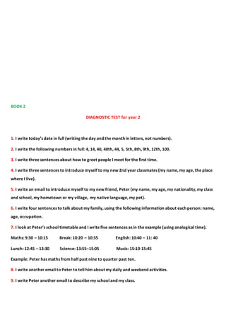 BOOK 2
DIAGNOSTIC TEST for year 2
1. I write today’s date in full (writing the day and the month in letters, not numbers).
2. I write the following numbers in full: 4, 14, 40, 40th, 44, 5, 5th, 8th, 9th, 12th, 100.
3. I write three sentences about how to greet people I meet for the first time.
4. I write three sentences to introduce myself to my new 2nd year classmates (my name, my age, the place
where I live).
5. I write an email to introduce myself to my new friend, Peter (my name, my age, my nationality, my class
and school, my hometown or my village, my native language, my pet).
6. I write four sentences to talk about my family, using the following information about each person: name,
age, occupation.
7. I look at Peter’s school timetable and I write five sentences as in the example (using analogical time).
Maths: 9:30 – 10:15 Break: 10:20 – 10:35 English: 10:40 – 11: 40
Lunch: 12:45 – 13:30 Science: 13:55–15:05 Music: 15:10-15:45
Example: Peter has maths from half past nine to quarter past ten.
8. I write another email to Peter to tell him about my daily and weekend activities.
9. I write Peter another email to describe my school and my class.
 