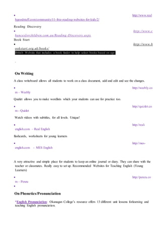  http://www.real
lygoodstuff.com/community/11-free-reading-websites-for-kids/2/
Reading Discovery
 http://www.c
hancesforchildren.com.au/Reading -Discovery.aspx
Book Start
 http://www.b
ookstart.org.uk/books/
British Website that includes a book finder to help select books based on age.
.
On Writing
A class writeboard allows all students to work on a class document, add and edit and see the changes.
 http://weebly.co
m – Weebly
Quizlet allows you to make wordlists which your students can use for practice too.
 http://quizlet.co
m - Quizlet
Watch videos with subtitles, for all levels. Unique!
 http://real-
english.com – Real English
flashcards, worksheets for young learners
 http://mes-
english.com - MES English
A very attractive and simple place for students to keep an online journal or diary. They can share with the
teacher or classmates. Really easy to set up. Recommended Websites for Teaching English (Young
Learners)
 http://penzu.co
m – Penzu

On Phonetics/Pronunciation
*English Pronunciation: Okanagan College’s resource offers 13 different unit lessons forlearning and
teaching English pronunciation.
 