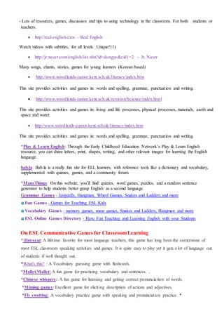 - Lots of resources, games, discussion and tips to using technology in the classroom. For both students or
teachers.
 http://real-english.com – Real English
Watch videos with subtitles, for all levels. Unique!11)
 http://jr.naver.com/english/list.nhn?id=dongyo&cid1=2 - Jr. Naver
Many songs, chants, stories, games for young learners (Korean based)
 http://www.woodlands-junior.kent.sch.uk/literacy/index.htm
This site provides activities and games in: words and spelling, grammar, punctuation and writing.
 http://www.woodlands-junior.kent.sch.uk/revision/Science/index.html
This site provides activities and games in: living and life processes, physical processes, materials, earth and
space and water.
 http://www.woodlands-junior.kent.sch.uk/literacy/index.htm
This site provides activities and games in: words and spelling, grammar, punctuation and writing.
*Play & Learn English: Through the Early Childhood Education Network’s Play & Learn English
resource, you can share letters, print, shapes, writing, and other relevant images for learning the English
language.
bab.la: Bab.la is a really fun site for ELL learners, with reference tools like a dictionary and vocabulary,
supplemented with quizzes, games, and a community forum.
*ManyThings: On this website, you’ll find quizzes, word games, puzzles, and a random sentence
generator to help students better grasp English as a second language.
Grammar Games - Jeopardy, Hangman, Wheel Games, Snakes and Ladders and more
Fun Games - Games for Teaching ESL Kids
Vocabulary Games - memory games, maze games, Snakes and Ladders, Hangman and more
ESL Online Games Directory - Have Fun Teaching and Learning English with your Students
On ESL Communicative Games for ClassroomLearning
* Hot-seat: A lifetime favorite for most language teachers, this game has long been the cornerstone of
most ESL classroom speaking activities and games. It is quite easy to play yet it gets a lot of language out
of students if well thought out.
*What's this? : A Vocabulary guessing game with flashcards
*Mallet Mallet: A fun game for practicing vocabulary and sentences. .
*Chinese whispers: A fun game for listening and getting correct pronunciation of words.
*Miming games: Excellent game for eliciting description of actions and adjectives.
*Fly swatting: A vocabulary practice game with speaking and pronunciation practice. *
 