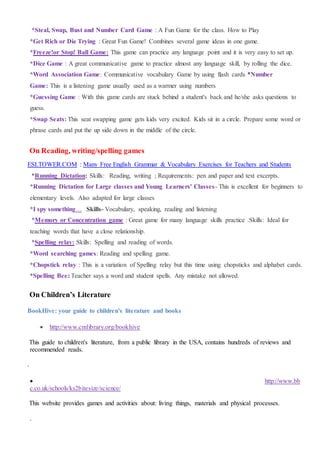 *Steal, Swap, Bust and Number Card Game : A Fun Game for the class. How to Play
*Get Rich or Die Trying : Great Fun Game! Combines several game ideas in one game.
*Freeze!or Stop! Ball Game: This game can practice any language point and it is very easy to set up.
*Dice Game : A great communicative game to practice almost any language skill, by rolling the dice.
*Word Association Game: Communicative vocabulary Game by using flash cards *Number
Game: This is a listening game usually used as a warmer using numbers
*Guessing Game : With this game cards are stuck behind a student's back and he/she asks questions to
guess.
*Swap Seats: This seat swapping game gets kids very excited. Kids sit in a circle. Prepare some word or
phrase cards and put the up side down in the middle of the circle.
On Reading, writing/spelling games
ESLTOWER.COM : Many Free English Grammar & Vocabulary Exercises for Teachers and Students
*Running Dictation: Skills: Reading, writing ; Requirements: pen and paper and text excerpts.
*Running Dictation for Large classes and Young Learners' Classes- This is excellent for beginners to
elementary levels. Also adapted for large classes
*I spy something… Skills- Vocabulary, speaking, reading and listening
*Memory or Concentration game : Great game for many language skills practice .Skills: Ideal for
teaching words that have a close relationship.
*Spelling relay: Skills: Spelling and reading of words.
*Word searching games: Reading and spelling game.
*Chopstick relay : This is a variation of Spelling relay but this time using chopsticks and alphabet cards.
*Spelling Bee: Teacher says a word and student spells. Any mistake not allowed.
On Children’s Literature
BookHive: your guide to children's literature and books
 http://www.cmlibrary.org/bookhive
This guide to children's literature, from a public library in the USA, contains hundreds of reviews and
recommended reads.
.
 http://www.bb
c.co.uk/schools/ks2bitesize/science/
This website provides games and activities about: living things, materials and physical processes.
.
 