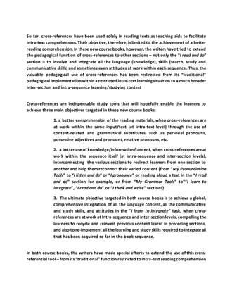 So far, cross-references have been used solely in reading texts as teaching aids to facilitate
intra-text comprehension. Their objective, therefore, is limited to the achievement of a better
reading comprehension. In these new course books, however, the writers have tried to extend
the pedagogical function of cross-references to other sections – not only the “I read and do”
section – to involve and integrate all the language (knowledge), skills (search, study and
communicative skills) and sometimes even attitudes at work within each sequence. Thus, the
valuable pedagogical use of cross-references has been redirected from its “traditional”
pedagogical implementation within a restricted intra-text learning situation to a much broader
inter-section and intra-sequence learning/studying context
Cross-references are indispensable study tools that will hopefully enable the learners to
achieve three main objectives targeted in these new course books:
1. a better comprehension of the reading materials, when cross-references are
at work within the same input/text (at intra-text level) through the use of
content-related and grammatical substitutes, such as personal pronouns,
possessive adjectives and pronouns, relative pronouns, etc.
2. a better use of knowledge/information/content, when cross-references are at
work within the sequence itself (at intra-sequence and inter-section levels),
interconnecting the various sections to redirect learners from one section to
another and help them reconnect their varied content (from “My Pronunciation
Tools” to “I listen and do” or “I pronounce” or reading aloud a text in the “I read
and do” section for example, or from “My Grammar Tools” to”“I learn to
integrate”, “I read and do” or “I think and write” sections).
3. The ultimate objective targeted in both course books is to achieve a global,
comprehensive integration of all the language content, all the communicative
and study skills, and attitudes in the “I learn to integrate” task, when cross-
references are at work at intra-sequence and inter-section levels, compelling the
learners to recycle and reinvest previous content learnt in preceding sections,
and also to re-implement all the learning and study skills required to integrate all
that has been acquired so far in the book sequence.
In both course books, the writers have made special efforts to extend the use of this cross-
referential tool – from its “traditional” function restricted tointra-text reading comprehension
 