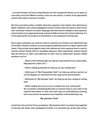 – to a much broader and more comprehensive one that compels the learners, so to speak, to
cross-refer across the different sections, from any one section, in search of the appropriate
content they need to reinvest in another.
We, the course book writers, consider these intra-sequence, inter-section cross-references as
highly integrative tools whose pedagogical function should make the learners aware of the
inter-connected network of content (language and information) available in each sequence,
and train them to use appropriate study and search skills to locate this content (wherever it is
in the sequence) for the purpose of reinvesting it in any subsequent learning task.
Due to space constraints, we could not make an extensive use of these cross-referential tools
in the books. Teachers, however, are encouraged toimplement them on a regular basis in their
classes. They are also encouraged to make cross-references at intra-sequence level in order to
reinvest content already learnt in preceding sequences. More importantly, teachers should
help the learners to make cross-references on their own by asking them relevant, helpful
questions, such as:
– Which of the listening tasks can help you write part(s) of your email, letter,
blog page text, report, etc.?
– Which reading question(s) can help you do your writing task?
– Which part of “My Pronunciation Tools” can help you and your partner act
out the dialogue, or read aloud the text using correct pronunciation?
– Which part of “My Grammar Tools” can help you do your reading or writing
task?
– Which reading text can you use as a model to do your writing task?
We, as teachers, should gradually teach our learners how to cross-refer to the
required information on their own when they are undertaking any learning
task at any level in the sequence and, hopefully, in the whole book, too.
“My grammar Tools”
In both Year Two and Year Three coursebooks, “My Grammar Tools” are meant to be exploited
as learning aids whose main pedagogical function is to succinctly sum up the main tenses,
 