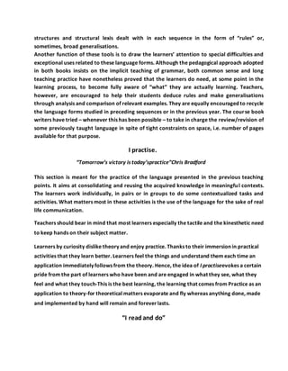structures and structural lexis dealt with in each sequence in the form of “rules” or,
sometimes, broad generalisations.
Another function of these tools is to draw the learners’ attention to special difficulties and
exceptional uses related to these language forms. Although the pedagogical approach adopted
in both books insists on the implicit teaching of grammar, both common sense and long
teaching practice have nonetheless proved that the learners do need, at some point in the
learning process, to become fully aware of “what” they are actually learning. Teachers,
however, are encouraged to help their students deduce rules and make generalisations
through analysis and comparison of relevant examples. They are equally encouraged to recycle
the language forms studied in preceding sequences or in the previous year. The course book
writers have tried – whenever this has been possible – to take in charge the review/revision of
some previously taught language in spite of tight constraints on space, i.e. number of pages
available for that purpose.
I practise.
“Tomorrow’s victory is today’spractice”Chris Bradford
This section is meant for the practice of the language presented in the previous teaching
points. It aims at consolidating and reusing the acquired knowledge in meaningful contexts.
The learners work individually, in pairs or in groups to do some contextualized tasks and
activities. What matters most in these activities is the use of the language for the sake of real
life communication.
Teachers should bear in mind that most learners especially the tactile and the kinesthetic need
to keep hands on their subject matter.
Learners by curiosity dislike theory and enjoy practice. Thanks to their immersion in practical
activities that they learn better. Learners feel the things and understand them each time an
application immediately follows from the theory. Hence, the idea of I practiseevokes a certain
pride from the part of learners who have been and are engaged in what they see, what they
feel and what they touch-This is the best learning, the learning that comes from Practice as an
application to theory-for theoretical matters evaporate and fly whereas anything done, made
and implemented by hand will remain and foreverlasts.
“I readand do”
 
