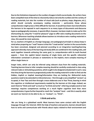 Due to the limitations imposed on the number of pages in both course books, the writers have
been compelled most of the time to reluctantly reduce not only the numberand the variety of
reading materials, but also the number of visual aids (such as photos, maps, diagrams, etc.),
which should normally accompany reading materials – particularly those whose
comprehension might prove a little difficult for learners. It would have been more beneficial to
the learners to be exposed in each sequence to as many types of documents and discourse
types as pedagogically necessary. A special effort, however, has been made to make up for this
shortcoming by using the “I read for pleasure” page to offer extra reading documents to the
learners. Whenever teaching schedule allows teachers to introduce extra reading materials in
class, this would be most welcome.
For us, teachers of English as a foreign language, one pedagogical principle to always keep in
mind when preparing our “read”lessons is that the “I read and do” section in the course books
has been conceived, designed and planned according to an integrative teaching/learning
approach whereby many of the learning and study skills are combined in the reading tasks, and
work together towards achieving the same goal, i.e. comprehension with its multi-faceted
aspects – from the explicit lexical meaning of single items and the specific referential
information contained in phrases or statements to the implicit, more complex meaning of
either single items or
longer texts, which can only be inferred using relevant clues from the reading materials.
Teaching learners how to infer complex meaning should be carefully conducted in class using
relevant tasks or stimulating questions, which ought tobe designed and planned in such a way
that they bring the learners to progressively probe the reading material in order to find out the
hidden, implicit or implied meaning/information they are looking for. Referential study
questions need to be extended to inferential ones – first through a very simplified “version”, so
to speak, in Year Two and then through a more elaborate one in Year Three, bearing in mind
the cognitive or intellectual requirements needed by the learners at this stage. Indeed, we
want them to “think and read” as much as “to think and write”. Inferring complex word or text
meanings requires competences working at a much higher cognitive level than mere
comprehension; it goes further beyond to reach the “analysis” level – and this is exactly what
we want our learners to be able to do, i.e. “analyse”, i.e. “think”.
I think and write.
We are living in a globalised world. Most learners have some contact with the English
language through the Internet. With the help of teachers and parents, learners should learn
how to write and communicate with friends about topics related to their environment and
 