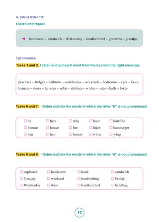 12
4. Silent letter “d”
I pronounce.
I listen and repeat.
 handsome – sandwich – Wednesday – handkerchief – grandma – grandpa
Tasks 1 and 2. I listen and put each word from the box into the right envelope.
practises – fridges – bathtubs – washbasins – weekends – bedrooms – eyes – faces
trainers – shoes – terraces – sofas – abilities – writes – rides – halls – bikes
Tasks 6 and 7. I listen and tick the words in which the letter “h” is not pronounced.
Tasks 8 and 9. I listen and tick the words in which the letter “d” is not pronounced.
£  he		 £  hers		 £  why 	 £  hour 	 £  horrible
£  honour 	 £  house 	 £  her 	 £  hijab 	 £  hamburger
£  heir 		 £  hair 	 £  honest 	 £  white	 £  whip
£  cupboard 	 £  handsome	 	 £  hand 	 	 £  sandwich	
£  Tuesday 	 £  weekend 	 	 £  handwriting 	 £  Friday
£  Wednesday	 £  does	 	 £  handkerchief	 £  handbag
 