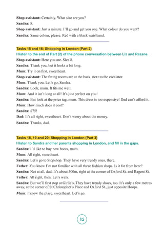 15
Shop assistant: Certainly. What size are you?
Sandra: 8.
Shop assistant: Just a minute. I’ll go and get you one. What colour do you want?
Sandra: Same colour, please. Red with a black waistband.
__________________________
Tasks 15 and 16: Shopping in London (Part 2)
I listen to the end of Part (2) of the phone conversation between Liz and Razane.
Shop assistant: Here you are. Size 8.
Sandra: Thank you, but it looks a bit long.
Mum: Try it on first, sweetheart.
Shop assistant: The fitting rooms are at the back, next to the escalator.
Mum: Thank you. Let’s go, Sandra.
Sandra: Look, mum. It fits me well.
Mum: And it isn’t long at all! It’s just perfect on you!
Sandra: But look at the price tag, mum. This dress is too expensive! Dad can’t afford it.
Mum: How much does it cost?
Sandra: £75!
Dad: It’s all right, sweetheart. Don’t worry about the money.
Sandra: Thanks, dad.
_________________________
Tasks 18, 19 and 20: Shopping in London (Part 3)
I listen to Sandra and her parents shopping in London, and fill in the gaps.
Sandra: I’d like to buy new boots, mum.
Mum: All right, sweetheart.
Sandra: Let’s go to Stopshop. They have very trendy ones, there.
Father: You know I’m not familiar with all these fashion shops. Is it far from here?
Sandra: Not at all, dad. It’s about 500m, right at the corner of Oxford St. and Regent St.
Father: All right, then. Let’s walk.
Sandra: But we’ll first stop at Girlie’s. They have trendy shoes, too. It’s only a few metres
away, at the corner of St Christopher’s Place and Oxford St., just opposite Hoops.
Mum: I know the place, sweetheart. Let’s go.
_________________________
 