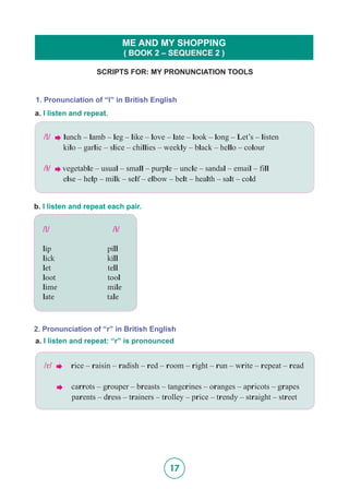 17
SCRIPTS FOR: MY PRONUNCIATION TOOLS
ME AND MY SHOPPING
( BOOK 2 – SEQUENCE 2 )
1. Pronunciation of “l” in British English
a. I listen and repeat.
/l/  lunch – lamb – leg – like – love – late – look – long – Let’s – listen
	 kilo – garlic – slice – chillies – weekly – black – hello – colour
/5/  vegetable – usual – small – purple – uncle – sandal – email – fill
	 else – help – milk – self – elbow – belt – health – salt – cold
b. I listen and repeat each pair.
2. Pronunciation of “r” in British English
a. I listen and repeat: “r” is pronounced
/r/  rice – raisin – radish – red – room – right – run – write – repeat – read
 carrots – grouper – breasts – tangerines – oranges – apricots – grapes
	 parents – dress – trainers – trolley – price – trendy – straight – street
/l/ 	 /5/
lip		 pill
lick		 kill
let		 tell
loot		 tool
lime	 mile
late		 tale
 