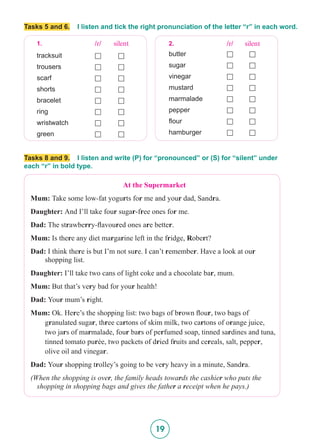 19
Tasks 5 and 6. I listen and tick the right pronunciation of the letter “r” in each word.
1. /r/ silent
tracksuit £ £
trousers £ £
scarf £ £
shorts £ £
bracelet £ £
ring £ £
wristwatch £ £
green £ £
2. /r/ silent
butter £ £
sugar £ £
vinegar £ £
mustard £ £
marmalade £ £
pepper £ £
flour £ £
hamburger £ £
Tasks 8 and 9. I listen and write (P) for “pronounced” or (S) for “silent” under
each “r” in bold type.
At the Supermarket
Mum: Take some low-fat yogurts for me and your dad, Sandra.
Daughter: And I’ll take four sugar-free ones for me.
Dad: The strawberry-flavoured ones are better.
Mum: Is there any diet margarine left in the fridge, Robert?
Dad: I think there is but I’m not sure. I can’t remember. Have a look at our
shopping list.
Daughter: I’ll take two cans of light coke and a chocolate bar, mum.
Mum: But that’s very bad for your health!
Dad: Your mum’s right.
Mum: Ok. Here’s the shopping list: two bags of brown flour, two bags of
granulated sugar, three cartons of skim milk, two cartons of orange juice,
two jars of marmalade, four bars of perfumed soap, tinned sardines and tuna,
tinned tomato purée, two packets of dried fruits and cereals, salt, pepper,
olive oil and vinegar.
Dad: Your shopping trolley’s going to be very heavy in a minute, Sandra.
(When the shopping is over, the family heads towards the cashier who puts the
shopping in shopping bags and gives the father a receipt when he pays.)
 
