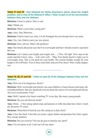 24
Tasks 17 and 18: Amy followed her family physician’s advice about her weight
problem, and is now at the dietician’s office. I listen to part (1) of the conversation
between Amy and her dietician.
Dietician: Come in, please. Have a seat.
Amy: Thank you.
Dietician: What’s your name, young girl?
Amy: Amy. Amy Morrison.
Dietician: Glad to meet you, Amy. I’m Dr Sandgate but you already know my name.
Amy: Yes, I do. Glad to meet you, too, doctor.
Dietician: Now, tell me. What’s the problem?
Amy: Our family physician says that I’m overweight and that I should consult a specialist
like you.
Dietician: Let’s check your height and weight, first ... 1.55m. All right. Now step on the
scales and don’t move, Amy ... well, well, well ... 70kg. Your family doctor’s right; you’re
overweight, Amy. This is not good for your health. The normal healthy weight for your
height is 45 to 60 kilos. Two or three more kilos and you’ll be obese! That’s really danger-
ous.
_________________________
Tasks 19, 20, 21 and 22: I listen to part (2) of the dialogue between Amy and her
dietician.
Amy: How can it be dangerous, doctor?
Dietician: Well, overweight and obesity can cause diabetes or heart disease and many oth-
er health problems. But you should also ask me about the causes of overweight and obesity.
Are you a couch potato, Amy?
Amy: Well, I spend a few hours watching TV every day, like many young people.
Dietician: Do you eat between meals?
Amy: Hmm ... I like eating salted crisps and peanuts or milk chocolate bars when I watch
my favourite TV serial.
Dietician: What kind of food do you like eating on a daily basis?
Amy: I love fast food. I also like ice cream, sugary drinks and pancakes but I hate vegeta-
bles, except potatoes.
Dietician: Do you exercise? Do you do gym or practise any sport?
Amy: I’m not sporty at all. I just can’t do any sport.
 