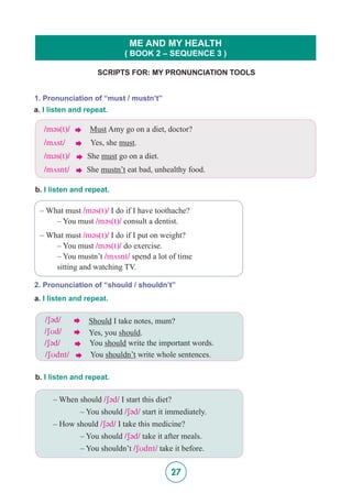 27
SCRIPTS FOR: MY PRONUNCIATION TOOLS
ME AND MY HEALTH
( BOOK 2 – SEQUENCE 3 )
1. Pronunciation of “must / mustn’t”
a. I listen and repeat.
b. I listen and repeat.
/m@s(t)/  Must Amy go on a diet, doctor?
/mVst/  Yes, she must.
/m@s(t)/  She must go on a diet.
/mVsnt/  She mustn’t eat bad, unhealthy food.
– What must /m@s(t)/ I do if I have toothache?
	 – You must /m@s(t)/ consult a dentist.
– What must /m@s(t)/ I do if I put on weight?
	 – You must /m@s(t)/ do exercise.
	 – You mustn’t /mVsnt/ spend a lot of time 			
	 sitting and watching TV.
2. Pronunciation of “should / shouldn’t”
a. I listen and repeat.
/S@d/  Should I take notes, mum?
/SUd/  Yes, you should.
/S@d/  You should write the important words.
/SUdnt/  You shouldn’t write whole sentences.
b. I listen and repeat.
– When should /S@d/ I start this diet?
		 – You should /S@d/ start it immediately.
– How should /S@d/ I take this medicine?
		 – You should /S@d/ take it after meals.
		 – You shouldn’t /SUdnt/ take it before.
 