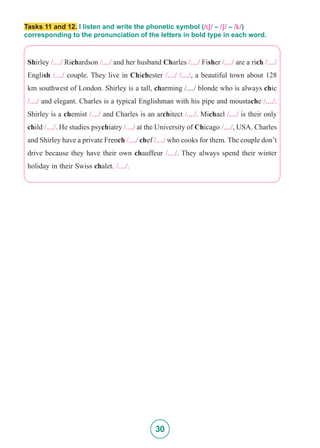 30
Tasks 11 and 12. I listen and write the phonetic symbol (/tS/ – /S/ – /k/)
corresponding to the pronunciation of the letters in bold type in each word.
Shirley /..../ Richardson /..../ and her husband Charles /..../ Fisher /..../ are a rich /..../
English /..../ couple. They live in Chichester /..../ /..../, a beautiful town about 128
km southwest of London. Shirley is a tall, charming /..../ blonde who is always chic
/..../ and elegant. Charles is a typical Englishman with his pipe and moustache /..../.
Shirley is a chemist /..../ and Charles is an architect /..../. Michael /..../ is their only
child /..../. He studies psychiatry /..../ at the University of Chicago /..../, USA. Charles
and Shirley have a private French /..../ chef /..../ who cooks for them. The couple don’t
drive because they have their own chauffeur /..../. They always spend their winter
holiday in their Swiss chalet. /..../.
 