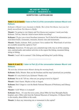 32
Tasks 1, 2, 3, 4 and 5: I listen to Part (1) of the conversation between Mounir and
Keltoum.
Keltoum is Mounir’s new classmate in Djelfa. She is from Tizi-Ouzou. Last year, her
family moved from Tizi-Ouzou to Djelfa.
Mounir: I’m going to visit Algiers and Tizi-Ouzou next summer. I need your help,
Keltoum. Tell me, what do I need to know before travelling?
Keltoum: I’ll give you a travel brochure tomorrow. You’ll find all the information you
need about hotels, restaurants, museums, historic sites and monuments.
Mounir: Thanks, keltoum. Well, you know I love outdoor life. What kinds of activities
are available around the capital or Tizi?
Keltoum: Tomorrow, I’ll also give you a detailed map with a key to all the camping
sites, national parks and outdoor activities in the region like hiking, mountain biking
skiing or fishing.
Mounir: I won’t ski in summer! I like fishing and biking but I prefer hiking.
_________________________
Tasks 8, 9 and 10: I listen to Part (2) of the conversation between Mounir and
Keltoum.
The next day, keltoum meets Mounir during the morning break.
Keltoum: Hello, Mounir. Here are the brochure and the map I promised you yesterday.
Mounir: It’s very kind of you, Keltoum! Thanks a lot.
Keltoum: Not at all. Tell me, when are you going to travel to Algiers?
Mounir: I don’t know. Maybe in July or August.
Keltoum: Don’t forget to visit the Bardo National Museum of Prehistory and Ethnog-
raphy.
Mounir: I will! Where is it situated?
Keltoum: Hmm... It’s near the town centre, about 500m far from Mustapha Bacha
hospital, and a 100m walk from the National Museum of Antiquities. El-Djazair Hotel
is also nearby, about 600m to the south.
Mounir: Is there any interesting site or monument in the capital?
SCRIPTS FOR: I LISTEN AND DO
ME AND MY TRAVELS
( BOOK 2 – SEQUENCE 4 )
 