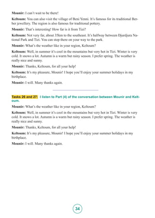 34
Mounir: I can’t wait to be there!
Keltoum: You can also visit the village of Beni Yenni. It’s famous for its traditional Ber-
ber jewellery. The region is also famous for traditional pottery.
Mounir: That’s interesting! How far is it from Tizi?
Keltoum: Not very far, about 35km to the southeast. It’s halfway between Djurdjura Na-
tional Park and Tizi. You can stop there on your way to the park.
Mounir: What’s the weather like in your region, Keltoum?
Keltoum: Well, in summer it’s cool in the mountains but very hot in Tizi. Winter is very
cold. It snows a lot. Autumn is a warm but rainy season. I prefer spring. The weather is
really nice and sunny.
Mounir: Thanks, Keltoum, for all your help!
Keltoum: It’s my pleasure, Mounir! I hope you’ll enjoy your summer holidays in my
birthplace.
Mounir: I will. Many thanks again.
_________________________
Tasks 26 and 27: I listen to Part (4) of the conversation between Mounir and Kelt-
oum.
Mounir: What’s the weather like in your region, Keltoum?
Keltoum: Well, in summer it’s cool in the mountains but very hot in Tizi. Winter is very
cold. It snows a lot. Autumn is a warm but rainy season. I prefer spring. The weather is
really nice and sunny.
Mounir: Thanks, Keltoum, for all your help!
Keltoum: It’s my pleasure, Mounir! I hope you’ll enjoy your summer holidays in my
birthplace.
Mounir: I will. Many thanks again.
 