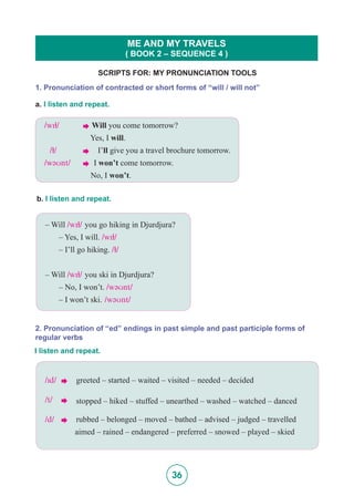 36
SCRIPTS FOR: MY PRONUNCIATION TOOLS
ME AND MY TRAVELS
( BOOK 2 – SEQUENCE 4 )
1. Pronunciation of contracted or short forms of “will / will not”
a. I listen and repeat.
/wI5/	  Will you come tomorrow?
	 	 Yes, I will.
/5/		  I’ll give you a travel brochure tomorrow.
/w@Unt/ 	  I won’t come tomorrow.
		 No, I won’t.
b. I listen and repeat.
– Will /wI5/ you go hiking in Djurdjura?
	 – Yes, I will. /wI5/
	 – I’ll go hiking. /5/
– Will /wI5/ you ski in Djurdjura?
	 – No, I won’t. /w@Unt/
	 – I won’t ski. /w@Unt/
2. Pronunciation of “ed” endings in past simple and past participle forms of
regular verbs
I listen and repeat.
/Id/	       greeted – started – waited – visited – needed – decided
/t/	  stopped – hiked – stuffed – unearthed – washed – watched – danced
/d/ 	  rubbed – belonged – moved – bathed – advised – judged – travelled 		
	 aimed – rained – endangered – preferred – snowed – played – skied
 
