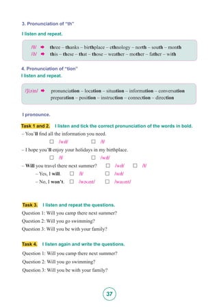 37
3. Pronunciation of “th”
I pronounce.
4. Pronunciation of “tion”
I listen and repeat.
I listen and repeat.
/T/  three – thanks – birthplace – ethnology – north – south – month
/D/  this – these – that – those – weather – mother – father – with
/S(@)n/   pronunciation – location – situation – information – conversation
	 preparation – position – instruction – connection – direction
Task 1 and 2. I listen and tick the correct pronunciation of the words in bold.
– You’ll find all the information you need.
		£ /wI5/	 	 £ /5/
– I hope you’ll enjoy your holidays in my birthplace.
		£ /5/			£ /wI5/
– Will you travel there next summer? £ /wI5/ 	 £ /5/
	 – Yes, I will.	 £ /5/		 £ /wI5/
	 – No, I won’t. £ /w@Unt/	 £ /waUnt/
Task 3. I listen and repeat the questions.
Question 1: Will you camp there next summer?
Question 2: Will you go swimming?
Question 3: Will you be with your family?
Task 4. I listen again and write the questions.
Question 1: Will you camp there next summer?
Question 2: Will you go swimming?
Question 3: Will you be with your family?
 